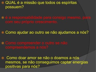 QUAL é a missão que todos os espíritas possuem?é a responsabilidade para consigo mesmo, para com seu próprio crescimento. Como ajudar ao outro se não ajudamos a nós?Como compreender o outro se não compreendemos a nós?Como doar amor se não o doamos a nós mesmos, se não conseguimos captar energias positivas para nós?