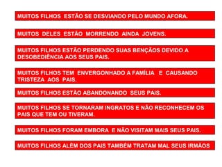 MUITOS FILHOS ESTÃO SE DESVIANDO PELO MUNDO AFORA. 
MUITOS DELES ESTÃO MORRENDO AINDA JOVENS. 
MUITOS FILHOS ESTÃO PERDENDO SUAS BENÇÃOS DEVIDO A 
DESOBEDIÊNCIA AOS SEUS PAIS. 
MUITOS FILHOS TEM ENVERGONHADO A FAMÍLIA E CAUSANDO 
TRISTEZA AOS PAIS. 
MUITOS FILHOS ESTÃO ABANDONANDO SEUS PAIS. 
MUITOS FILHOS SE TORNARAM INGRATOS E NÃO RECONHECEM OS 
PAIS QUE TEM OU TIVERAM. 
MUITOS FILHOS FORAM EMBORA E NÃO VISITAM MAIS SEUS PAIS. 
MUITOS FILHOS ALÉM DOS PAIS TAMBÉM TRATAM MAL SEUS IRMÃOS 
 