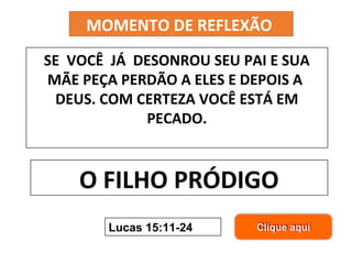 MOMENTO DE REFLEXÃO 
SE VOCÊ JÁ DESONROU SEU PAI E SUA 
MÃE PEÇA PERDÃO A ELES E DEPOIS A 
DEUS. COM CERTEZA VOCÊ ESTÁ EM 
PECADO. 
O FILHO PRÓDIGO 
Lucas 15:11-24 
 
