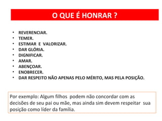 O QUE É HONRAR ? 
• REVERENCIAR. 
• TEMER. 
• ESTIMAR E VALORIZAR. 
• DAR GLÓRIA. 
• DIGNIFICAR. 
• AMAR. 
• ABENÇOAR. 
• ENOBRECER. 
• DAR RESPEITO NÃO APENAS PELO MÉRITO, MAS PELA POSIÇÃO. 
Por exemplo: Algum filhos podem não concordar com as 
decisões de seu pai ou mãe, mas ainda sim devem respeitar sua 
posição como líder da família. 
 