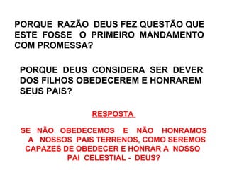 PORQUE RAZÃO DEUS FEZ QUESTÃO QUE 
ESTE FOSSE O PRIMEIRO MANDAMENTO 
COM PROMESSA? 
PORQUE DEUS CONSIDERA SER DEVER 
DOS FILHOS OBEDECEREM E HONRAREM 
SEUS PAIS? 
RESPOSTA 
SE NÃO OBEDECEMOS E NÃO HONRAMOS 
A NOSSOS PAIS TERRENOS, COMO SEREMOS 
CAPAZES DE OBEDECER E HONRAR A NOSSO 
PAI CELESTIAL - DEUS? 
 