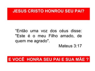 JESUS CRISTO HONROU SEU PAI? 
“Então uma voz dos céus disse: 
"Este é o meu Filho amado, de 
quem me agrado". 
Mateus 3:17 
E VOCÊ HONRA SEU PAI E SUA MÃE ? 
 