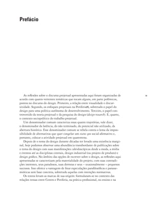 11
As reflexões sobre o discurso projetual apresentadas aqui foram organizadas de
acordo com quatro vertentes temáticas que tocam alguns, em parte polêmicos,
pontos no discurso do design. Primeiro, a relação entre visualidade e discur-
sividade. Segundo, os enfoques projetuais na Periferia(1), sobretudo o papel do
design para uma política autônoma de desenvolvimento. Terceiro, o papel con-
trovertido da teoria projetual e da pesquisa do design (design research). E, quarto,
o contexto sociopolítico do trabalho projetual.
Um denominador comum caracteriza essas quatro trajetórias, vale dizer,
o denominador da latência, do não terminado, do potencial não utilizado, da
abertura histórica. Esse denominador comum se rebela contra o lema da impos-
sibilidade de alternativas que quer congelar um status quo social afirmativo e,
portanto, colocar a atividade projetual em quarentena.
Depois de o tema do design durante décadas ter levado uma existência margi-
nal, hoje podemos observar uma abundância transbordante de publicações sobre
o tema do design com suas manifestações caleidoscópicas desde a moda, a mídia
e eventos até as disciplinas centrais, design industrial (ou projeto de produto) e
design gráfico. No âmbito das opções de escrever sobre o design, as reflexões aqui
apresentadas se caracterizam pela materialidade do projeto, com suas contradi-
ções inerentes, seus paradoxos, suas derrotas e seus – ocasionalmente – pequenos
sucessos. Isso oferece a vantagem de frear especulações parafilosóficas e parasse-
mióticas sem base concreta, sobretudo aquelas com intenções normativas.
Os textos levam as marcas de sua origem: formularam-se no contexto das
relações tensas entre Centro e Periferia, na prática profissional, no ensino e na
Prefácio
 