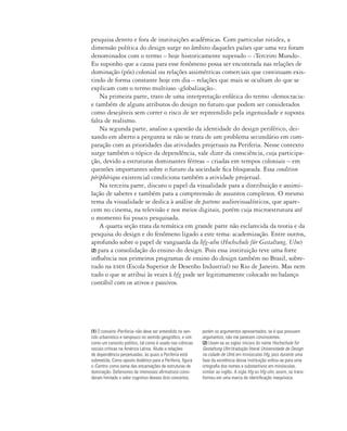 pesquisa dentro e fora de instituições acadêmicas. Com particular nitidez, a
dimensão política do design surge no âmbito daqueles países que uma vez foram
denominados com o termo – hoje historicamente superado – ‹Terceiro Mundo›.
Eu suponho que a causa para esse fenômeno possa ser encontrada nas relações de
dominação (pós) colonial ou relações assimétricas comerciais que continuam exis-
tindo de forma constante hoje em dia – relações que mais se ocultam do que se
explicam com o termo multiuso ‹globalização›.
Na primeira parte, trato de uma interpretação enfática do termo ‹democracia›
e também de alguns atributos do design no futuro que podem ser considerados
como desejáveis sem correr o risco de ser repreendido pela ingenuidade e suposta
falta de realismo.
Na segunda parte, analiso a questão da identidade do design periférico, dei-
xando em aberto a pergunta se não se trata de um problema secundário em com-
paração com as prioridades das atividades projetuais na Periferia. Nesse contexto
surge também o tópico da dependência, vale dizer da consciência, cuja participa-
ção, devido a estruturas dominantes férreas – criadas em tempos coloniais – em
questões importantes sobre o futuro da sociedade fica bloqueada. Essa condition
périphérique existencial condiciona também a atividade projetual.
Na terceira parte, discuto o papel da visualidade para a distribuição e assimi-
lação de saberes e também para a compreensão de assuntos complexos. O mesmo
tema da visualidade se dedica à análise de pattems audiovisualísticos, que apare-
cem no cinema, na televisão e nos meios digitais, porém cuja microestrutura até
o momento foi pouco pesquisada.
A quarta seção trata da temática em grande parte não esclarecida da teoria e da
pesquisa do design e do fenômeno ligado a este tema: academização. Entre outros,
aprofundo sobre o papel de vanguarda da hfg-ulm (Hochschule für Gestaltung, Ulm)
(2) para a consolidação do ensino do design. Pois essa instituição teve uma forte
influência nos primeiros programas de ensino do design também no Brasil, sobre-
tudo na esdi (Escola Superior de Desenho Industrial) no Rio de Janeiro. Mas nem
tudo o que se atribui às vezes à hfg pode ser legitimamente colocado no balanço
contábil com os ativos e passivos.
(1) O conceito ‹Periferia› não deve ser entendido no sen-
tido urbanístico e tampouco no sentido geográfico, e sim
como um conceito político, tal como é usado nas ciências
sociais críticas na América Latina. Alude a relações
de dependência perpetuadas, às quais a Periferia está
submetida. Como oposto dialético para a Periferia, figura
o ‹Centro› como soma das encarnações de estruturas de
dominação. Defensores de interesses afirmativos consi-
deram limitado o valor cognitivo desses dois conceitos;
porém os argumentos apresentados, se é que possuem
argumentos, não me parecem convincentes.
(2) Usam-se as siglas iniciais do nome Hochschule für
Gestaltung Ulm (tradução literal Universidade de Design
na cidade de Ulm) em minúsculas hfg, pois durante uma
fase da existência dessa instituição voltou-se para uma
ortografia dos nomes e substantivos em minúsculas,
similar ao inglês. A sigla hfg ou hfg-ulm, assim, se trans-
formou em uma marca de identificação inequívoca.
 