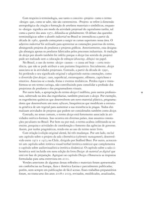 13
Com respeito à terminologia, uso tanto o conceito ‹projeto› como o termo
‹design› que, como se sabe, não são coextensivos. ‹Projeto› se refere à dimensão
antropológica da criação e formação de artefatos materiais e simbólicos, enquan-
to ‹design› significa um modo da atividade projetual do capitalismo tardio, tal
como a partir dos anos 1970, difundiu-se globalmente. O debate das questões
terminológicas sobre o desenho industrial no Brasil se intensificou a partir da
década de 1960, quando começaram a surgir os cursos superiores nessa área. O
adjetivo industrial foi utilizado para aproveitar as conotações positivas do termo,
abrangendo projetos de produtos e projetos gráficos. Anteriormente, essa designa-
ção abrangia apenas os produtos fabricados pelos processos industriais. A tradução
de design por desenho também foi infeliz porque o design (no sentido de projeto)
pode ser realizado sem a colocação de esboços (drawings, dibujos) no papel.
No Brasil, o uso do termo ‹design› causou – e causa até hoje – certa resis-
tência, que não se pode atribuir a um purismo linguístico. Inicialmente, design
associava-se às atividades projetuais. Contudo, a partir da década de 1990,
foi perdendo o seu significado original e adquirindo outras conotações, como
o divertido (fun design), caro, superficial, extravagante, efêmero, caprichoso e
emotivo. Associou-se a moda, festas e eventos midiáticos. Perdeu rigor e trans-
formou-se em termo curinga, não contribuindo para consolidar a profissão dos
projetistas de produtos e dos programadores visuais.
Por outro lado, a apropriação do termo design é indébita, pois outros profissio-
nais, sobretudo na área das engenharias, também praticam o design. Por exemplo,
os engenheiros químicos que desenvolvem um novo material plástico, programa-
dores que desenvolvem um novo software, bioquímicos que modificam a estrutu-
ra genética de um vegetal para aumentar a sua resistência às pragas. Todos eles
realizam atividades de projetos que podem ser considerados também como design.
Contudo, no senso comum, o termo design está fortemente associado às ati-
vidades estético-formais. Isso ocorreu em diversos países, mas assumiu conota-
ções peculiares no Brasil. Por bem ou por mal, o termo acabou infiltrando-se no
ensino, pesquisa e atividades de coordenação e fomento das agências de governo.
Assim, por razões pragmáticas, rendo-me ao uso do termo neste livro.
Com relação à edição original alemã, há três mudanças. Por um lado, excluí
um capítulo sobre o projeto da sala cibernética (cybernetic management), desenvol-
vido entre 1971 e 1973 no Chile, dirigido por Stafford Beer. Por outro, acrescen-
tei um capítulo sobre retórica visual/verbal (retórica estática) que complementa
o capítulo sobre audiovisualística (retórica dinâmica). O capítulo sobre a sala ci-
bernética será incluído em nova edição do livro Design: do material ao digital que
está em fase de preparação. Agreguei ao capítulo Design e Democracia as respostas
formuladas para uma entrevista em 2010.
Versões anteriores de algumas dessas reflexões e materiais foram apresentadas
em conferências na Europa, Ásia e América Latina e parcialmente publicadas;
porém, nem sempre em publicações de fácil acesso. Esses trabalhos preparatórios
foram, no transcurso dos anos 2008 e 2009, revisados, modificados, atualizados,
 