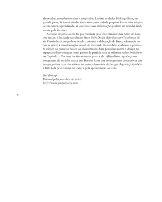 14
abreviados, complementados e ampliados. Limitei os dados bibliográficos, em
grande parte, às fontes citadas no texto e prescindi de preparar listas mais amplas
de literatura especializada, já que hoje essas informações podem ser obtidas facil-
mente pela internet.
A edição original alemã foi patrocinada pela Universidade das Artes de Zuri-
que (zhdk) e incluída na coleção Textos Sobre Design (Schriften zur Gestaltung). Sil-
via Fernández acompanhou desde o começo a elaboração do livro, sobretudo no
que se refere à transformação visual do material. Ela também elaborou o primei-
ro esboço do conceito básico da diagramação. Suas pesquisas sobre o design no
espaço público serviram como ponto de partida para as reflexões sobre breakdowns
no Capítulo 7. Por isso me sinto muito grato a ela. Além disso, agradeço aos
integrantes do estúdio marca em Buenos Aires que conseguiram desenvolver um
design gráfico livre das acrobacias autorreferenciais de design. Agradeço também
a Itiro Iida pela revisão do texto e pela apresentação do livro.
Gui Bonsiepe
Florianópolis, outubro de 2010
http://www.guibonsiepe.com
 