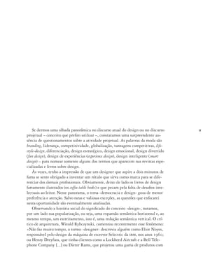 17
Se dermos uma olhada panorâmica no discurso atual do design ou no discurso
projetual – conceito que prefiro utilizar –, constatamos uma surpreendente au-
sência de questionamentos sobre a atividade projetual. As palavras da moda são
branding, liderança, competitividade, globalização, vantagens competitivas, life-
style-design, diferenciação, design estratégico, design emocional, design divertido
(fun design), design de experiências (experience design), design inteligente (smart
design) – para nomear somente alguns dos termos que aparecem nas revistas espe-
cializadas e livros sobre design.
Às vezes, tenho a impressão de que um designer que aspire a dois minutos de
fama se sente obrigado a inventar um rótulo que sirva como marca para se dife-
renciar dos demais profissionais. Obviamente, deixo de lado os livros de design
fartamente ilustrados (os coffee table books) e que pecam pela falta de desafios inte-
lectuais ao leitor. Nesse panorama, o tema ‹democracia e design› goza de menor
preferência e atenção. Salvo raras e valiosas exceções, as questões que enfocarei
nesta oportunidade são eventualmente analisadas.
Observando a história social do significado do conceito ‹design›, notamos,
por um lado sua popularização, ou seja, uma expansão semântica horizontal e, ao
mesmo tempo, um estreitamento, isto é, uma redução semântica vertical. O crí-
tico de arquitetura, Witold Rybczynski, comentou recentemente esse fenômeno:
«Não faz muito tempo, o termo ‹designer› descrevia alguém como Eliot Noyes,
responsável pelo design da máquina de escrever Selectric da ibm, nos anos 1960;
ou Henry Dreyfuss, que tinha clientes como a Lockheed Aircraft e a Bell Tele-
phone Company [...] ou Dieter Rams, que projetou uma gama de produtos com
 