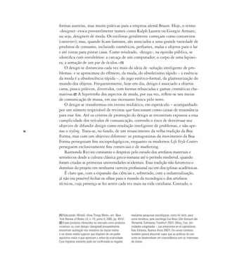 18
formas austeras, mas muito práticas para a empresa alemã Braun. Hoje, o termo
‹designer› evoca provavelmente nomes como Ralph Lauren ou Giorgio Armani,
ou seja, designers de moda. Os estilistas geralmente começam como costureiros
(couturiers); mas, quando ficam famosos, são associados a uma grande variedade de
produtos de consumo, incluindo cosméticos, perfumes, malas e objetos para o lar
e até tintas para pintar casas. Como resultado, ‹design›, na opinião pública, se
identifica com envoltórios: a carcaça de um computador; o corpo de uma lapisei-
ra; a armação de um par de óculos.»(1)
O design se distanciou cada vez mais da ideia de ‹solução inteligente de pro-
blemas› e se aproximou do efêmero, da moda, do obsoletismo rápido – a essência
da moda é a obsolescência rápida –, do jogo estético-formal, da glamourização do
mundo dos objetos. Frequentemente, hoje em dia, design é associado a objetos
caros, pouco práticos, divertidos, com formas rebuscadas e gamas cromáticas cha-
mativas.(2) A hipertrofia dos aspectos de moda, por sua vez, reflete-se nos meios
de comunicação de massa, em sua incessante busca pelo novo.
O design se transformou em evento midiático, em espetáculo – acompanhado
por um número respeitável de revistas que funcionam como caixas de ressonância
para esse fim. Até os centros de promoção do design se encontram expostos a essa
cumplicidade dos veículos de comunicação, correndo o risco de desvirtuar seu
objetivo de difundir design como resolução inteligente de problemas, e não ape-
nas o styling. Trata-se, no fundo, de um renascimento da velha tradição da Boa
Forma, mas com um objetivo diferente: os protagonistas do movimento da Boa
Forma perseguiam fins sociopedagógicos, enquanto os modernos Life Style Centers
perseguem exclusivamente fins comerciais e de marketing.
Raimonda Riccini constatou o desprezo pelo estudo dos artefatos materiais e
semióticos desde a cultura clássica greco-romana até o período medieval, quando
foram criadas as primeiras universidades ocidentais. Essa tradição não favoreceu o
domínio do projeto em nenhuma carreira profissional ou em disciplinas acadêmicas.
É claro que, com a expansão das ciências e, sobretudo, com a industrialização,
já não era possível fechar os olhos para o mundo da tecnologia e dos artefatos
técnicos, cuja presença se fez sentir cada vez mais na vida cotidiana. Contudo, o
(1) Rybczynski, Witold, «How Things Work», em: New
York Review of Books, LII, n. 10, junho 9, 2005, pp. 49-51.
(2) Esses produtos oferecidos no mercado como produtos
‹criativos› ou ‹com design› (designed) provavelmente
encontram aceitação nos membros da classe média
e na classe média superior que dispõem de um poder
aquisitivo maior e que apreciam o ethos da criatividade.
Essa hipótese somente pode ser confirmada ou negada
mediante pesquisas sociológicas, como foi feito, para
outra temática, pela socióloga Eva Illouz (Der Konsum der
Romantik, Suhrkamp, Frankfurt 2007). (Illouz, Eva, Inti-
midades congeladas – Las emociones en el capitalismo,
Katz Editores, Buenos Aires 2007). Em nosso contexto,
também parece plausível supor que as práticas de con-
sumo se desenvolvam em concordância com os interesses
de classe.
 