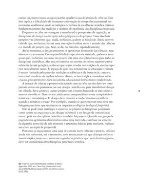 19
ensino do projeto nunca atingiu padrões igualáveis aos do ensino de ciências. Esse
fato explica a dificuldade de incorporar a formação da competência projetual nas
estruturas acadêmicas, onde as tradições e critérios de excelência científica diferem
fundamentalmente das tradições e critérios de excelência das disciplinas projetuais.
Enquanto as ciências enxergam o mundo sob a perspectiva da cognição, as
disciplinas de design o enxergam sob a perspectiva do projeto. Essas são duas
perspectivas diferentes que, oxalá, no futuro, acabem se fundindo. Estou conven-
cido de que, no futuro, haverá uma interação frutífera entre o mundo das ciências
e o mundo do projeto que, hoje, se dá, no máximo, esporadicamente.
Até o momento, o design procurou se aproximar do mundo das ciências, mas
não ocorreu o inverso. Como possibilidade especulativa arriscada, podemos ima-
ginar que, no futuro, o ensino do projeto será uma disciplina básica para todas as
disciplinas científicas. Mas essa reviravolta no sistema de ensino superior prova-
velmente levará gerações, a não ser que sejam criadas instituições de ensino supe-
rior radicalmente novas. O espaço de ação dos ministérios de educação e cultura
é muito limitado pelo peso das tradições acadêmicas e da burocracia, com seu
inevitável corolário do credencialismo. Assim, as instituições inovadoras serão
criadas, provavelmente, fora do sistema educacional formalmente estabelecido.
A atitude de colocar o projeto relacionado com as ciências não deve ser inter-
pretada como um postulado por um design científico ou para transformar design
em ciência. Seria grotesco querer projetar um cinzeiro baseando-se em conheci-
mentos científicos. Deveria ser criada uma correspondência entre complexidade
temática e metodologia. O design deve recorrer a conhecimentos científicos
quando a temática o exige. Por exemplo, quando se quer projetar uma nova em-
balagem para leite que minimize os impactos ecológicos (ecological footprints).
Não se pode mais restringir o conceito de projeto às disciplinas projetuais
como ocorre na arquitetura, no design industrial e no design de comunicação
visual, pois nas disciplinas científicas também há projeto. Quando um grupo de
engenheiros agrônomos desenvolveu uma nova merenda, com base na semente
da algaroba acrescida de sais minerais e vitaminas básicas para escolares, realizou
um claro exemplo de projeto.(3)
Portanto, já registramos uma zona de contato entre ciências e projeto, embora
ainda não tenhamos, até o momento, uma teoria projetual que abarque todas as
manifestações projetuais, como na engenharia genética que, sem dúvida alguma,
deve ser considerada uma disciplina projetual científica.
(3) «Crean un nuevo alimento para escolares en base a
algarroba», 2005, em: Clarin, http://www.clarin.com/
diario/2005/05/09/sociedad/s-03101.htm (último acesso:
09.05.2005).
 