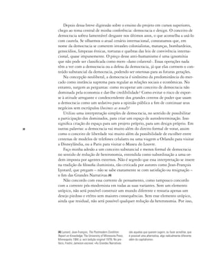 20
Depois dessa breve digressão sobre o ensino do projeto em cursos superiores,
chego ao tema central de minha conferência: democracia e design. O conceito de
democracia sofreu lamentável desgaste nos últimos anos, o que aconselha a usá-lo
com cautela. Se olharmos o atual cenário internacional, constatamos que, em
nome da democracia se cometem invasões colonialistas, matanças, bombardeios,
genocídios, limpezas étnicas, torturas e quebras das leis de convivência interna-
cional, quase impunemente. O preço desse anti-humanismo é uma ignomínia
que não pode ser classificada como mero ‹dano colateral›. Essas operações nada
têm a ver com a democracia ou a defesa da democracia, já que elas corroem o con-
teúdo substancial da democracia, podendo ser onerosas para as futuras gerações.
Na concepção neoliberal, a democracia é sinônimo da predominância do mer-
cado como instância suprema para regular as relações sociais e econômicas. No
entanto, surgem as perguntas: como recuperar um conceito de democracia não
dominada pela economia e dar-lhe credibilidade? Como evitar o risco de expor-
se à atitude arrogante e condescendente dos grandes centros de poder que usam
a democracia como um sedativo para a opinião pública a fim de continuar seus
negócios sem escrúpulos (business as usual)?
Utilizo uma interpretação simples de democracia, no sentido de possibilitar
a participação dos dominados, para criar um espaço de autodeterminação. Isso
significa criação do espaço para um projeto próprio, para um design próprio. Em
outras palavras: a democracia vai muito além do direito formal de votar, assim
como o conceito de liberdade vai muito além da possibilidade de escolher entre
centenas de modelos de telefones celulares ou uma viagem a Orlando para visitar
a Disneylândia, ou a Paris para visitar o Museu do Louvre.
Faço minha adesão a um conceito substancial e menos formal de democracia
no sentido de redução de heteronomia, entendida como subordinação a uma or-
dem imposta por agentes externos. Não é segredo que essa interpretação se insere
na tradição da filosofia iluminista, tão criticada por autores como Jean-François
Lyotard, que pregam – não se sabe exatamente se com satisfação ou resignação –
o fim das Grandes Narrativas.(4)
Não concordo com essa corrente de pensamento, como tampouco concordo
com a corrente pós-modernista em todas as suas variantes. Sem um elemento
utópico, não será possível construir um mundo diferente e restaria apenas um
desejo piedoso e etéreo sem maiores consequências. Sem esse elemento utópico,
ainda que residual, não será possível qualquer redução da heteronomia. Por isso,
(4) Lyotard, Jean-François, The Postmodern Condition:
Report on Knowledge, The University of Minnesota Press,
Minneapolis 1984. p. xxiii (edição original 1979). No pre-
fácio, Fredric Jameson escreve: «As Grandes Narrativas
são aquelas que querem sugerir, ou fazer acreditar, que
é possível uma alternativa, algo radicalmente diferente
além do capitalismo».
 