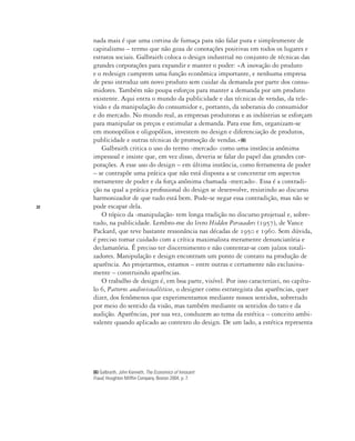 22
(6) Galbraith, John Kenneth, The Economics of Innocent
Fraud, Houghton Mifflin Company, Boston 2004, p. 7.
nada mais é que uma cortina de fumaça para não falar pura e simplesmente de
capitalismo – termo que não goza de conotações positivas em todos os lugares e
estratos sociais. Galbraith coloca o design industrial no conjunto de técnicas das
grandes corporações para expandir e manter o poder: «A inovação do produto
e o redesign cumprem uma função econômica importante, e nenhuma empresa
de peso introduz um novo produto sem cuidar da demanda por parte dos consu-
midores. Também não poupa esforços para manter a demanda por um produto
existente. Aqui entra o mundo da publicidade e das técnicas de vendas, da tele-
visão e da manipulação do consumidor e, portanto, da soberania do consumidor
e do mercado. No mundo real, as empresas produtoras e as indústrias se esforçam
para manipular os preços e estimular a demanda. Para esse fim, organizam-se
em monopólios e oligopólios, investem no design e diferenciação de produtos,
publicidade e outras técnicas de promoção de vendas.»(6)
Galbraith critica o uso do termo ‹mercado› como uma instância anônima
impessoal e insiste que, em vez disso, deveria se falar do papel das grandes cor-
porações. A esse uso do design – em última instância, como ferramenta de poder
– se contrapõe uma prática que não está disposta a se concentrar em aspectos
meramente de poder e da força anônima chamada ‹mercado›. Essa é a contradi-
ção na qual a prática profissional do design se desenvolve, resistindo ao discurso
harmonizador de que tudo está bem. Pode-se negar essa contradição, mas não se
pode escapar dela.
O tópico da ‹manipulação› tem longa tradição no discurso projetual e, sobre-
tudo, na publicidade. Lembro-me do livro Hidden Persuaders (1957), de Vance
Packard, que teve bastante ressonância nas décadas de 1950 e 1960. Sem dúvida,
é preciso tomar cuidado com a crítica maximalista meramente denunciatória e
declamatória. É preciso ter discernimento e não contentar-se com juízos totali-
zadores. Manipulação e design encontram um ponto de contato na produção de
aparência. Ao projetarmos, estamos – entre outras e certamente não exclusiva-
mente – construindo aparências.
O trabalho de design é, em boa parte, visível. Por isso caracterizei, no capítu-
lo 6, Patterns audiovisualísticos, o designer como estrategista das aparências, quer
dizer, dos fenômenos que experimentamos mediante nossos sentidos, sobretudo
por meio do sentido da visão, mas também mediante os sentidos do tato e da
audição. Aparências, por sua vez, conduzem ao tema da estética – conceito ambi-
valente quando aplicado ao contexto do design. De um lado, a estética representa
 