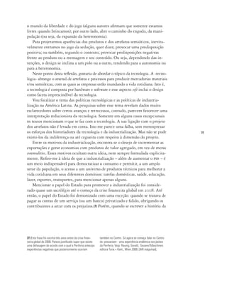 23
o mundo da liberdade e do jogo (alguns autores afirmam que somente estamos
livres quando brincamos); por outro lado, abre o caminho do engodo, da mani-
pulação (ou seja, da expansão da heteronomia).
Para projetarmos aparências dos produtos e dos artefatos semióticos, inevita-
velmente entramos no jogo da sedução, quer dizer, provocar uma predisposição
positiva; ou também, segundo o contexto, provocar predisposições negativas
frente ao produto ou a mensagem e seu conteúdo. Ou seja, dependendo das in-
tenções, o design se inclina a um polo ou a outro, tendendo para a autonomia ou
para a heteronomia.
Neste ponto desta reflexão, gostaria de abordar o tópico da tecnologia. A ‹tecno-
logia› abrange o arsenal de artefatos e processos para produzir mercadorias materiais
e/ou semióticas, com as quais as empresas estão inundando a vida cotidiana. Isto é,
a tecnologia é composta por hardware e software e esse aspecto soft inclui o design
como faceta imprescindível da tecnologia.
Vou focalizar o tema das políticas tecnológicas e as políticas de industria-
lização na América Latina. As pesquisas sobre esse tema revelam dados muito
esclarecedores sobre certos avanços e retrocessos, contudo, parecem favorecer uma
interpretação reducionista da tecnologia. Somente em alguns casos excepcionais
os textos mencionam o que se faz com a tecnologia. A sua ligação com o projeto
dos artefatos não é levada em conta. Isso me parece uma falha, sem menosprezar
os esforços dos historiadores da tecnologia e da industrialização. Mas não se pode
eximi-los da indiferença ou até cegueira com respeito à dimensão do projeto.
Entre os motivos da industrialização, encontra-se o desejo de incrementar as
exportações e gerar economias com produtos de valor agregado, em vez de meras
commodities. Esses motivos ocultam outra ideia, nem sempre formulada explicita-
mente. Refiro-me à ideia de que a industrialização – além de aumentar o pib – é
um meio indispensável para democratizar o consumo e permitir, a um amplo
setor da população, o acesso a um universo de produtos técnicos para melhorar a
vida cotidiana em seus diferentes domínios: tarefas domésticas, saúde, educação,
lazer, esportes, transportes, para mencionar apenas alguns.
Mencionar o papel do Estado para promover a industrialização foi conside-
rado quase um sacrilégio até o começo da crise financeira global em 2008. Até
então, o papel do Estado foi demonizado com uma exceção: quando se tratava de
pagar as contas de um serviço (ou um banco) privatizado e falido, obrigando os
contribuintes a arcar com os prejuízos.(7) Porém, quando se escrever a história da
(7) Esta frase foi escrita três anos antes da crise finan-
ceira global de 2008. Parece justificado supor que existe
uma defasagem de acordo com a qual a Periferia antecipa
experiências negativas que posteriormente ocorram
também no Centro. Só agora se começa falar no Centro
do ‹precariato› - uma experiência endêmica nos países
da Periferia. Veja: Raunig, Gerald, Tausend Maschinen,
editora Turia + Kant., Wien 2008. [Mil máquinas].
 