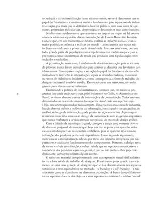 24
tecnologia e da industrialização desse subcontinente, ver-se-á claramente que o
papel do Estado foi – e continua sendo – fundamental para o processo de indus-
trialização, por mais que os detratores do setor público, com suas vozes belige-
rantes, pretendam ridicularizar, desprestigiar e desconhecer essas contribuições.
Se olharmos rapidamente o que aconteceu na Argentina – que até há poucos
anos era submissa seguidora das recomendações do Fundo Monetário Interna-
cional e que, em um momento de delírio, exaltou as ‹relações carnais› com a
maior potência econômica e militar do mundo –, constatamos que o país não
foi bem-sucedido com a privatização desenfreada. Esse processo levou, por um
lado, grande parte da população a um empobrecimento inédito naquele país e,
por outro, a uma concentração de renda que produziu uma bipolarização entre
incluídos e excluídos.
A privatização, nesse caso, é sinônimo de desdemocratização, pois as vítimas
do processo nunca foram consultadas para aprovar as decisões que levaram o país
à bancarrota. Com a privatização, a retração do papel do Estado e a abertura do
mercado sem restrições às importações, o país se desindustrializou, reduzindo
os postos de trabalho na indústria e, como consequência, a fonte de trabalho do
designer industrial também erodiu. Desencadeou-se um retrocesso, afetando
grande parte dos setores econômicos.
Examinando a política de industrialização, constato que, em todos os pro-
gramas dos quais pude participar, principalmente no Chile, na Argentina e no
Brasil, nenhum abarcou o setor da informação e da comunicação. Todos estavam
direcionados ao desenvolvimento dos aspectos ‹hard›, não aos aspectos ‹soft›.
Hoje, essa orientação mudou radicalmente. Uma política atualizada de industria-
lização deveria incluir a indústria da informação, para a qual o design gráfico, ou
melhor, o design da informação, pode prestar serviços essenciais. Aqui surgem
temáticas novas relacionadas ao design da comunicação com exigências cognitivas
que nunca receberam a devida atenção na tradição do ensino do design gráfico.
Com a difusão da tecnologia digital, começou a surgir uma corrente dentro
do discurso projetual afirmando que, hoje em dia, as principais questões colo-
cadas a um designer são os aspectos simbólicos, pois as questões relacionadas
às funções dos produtos perderam importância. Como segundo argumento,
menciona-se a miniaturização obtida por meio dos circuitos integrados que não
permitem visualizar o funcionamento dos componentes. Portanto, o design teria
de tornar visíveis essas funções ocultas. Ainda que os aspectos comunicativos e
simbólicos dos produtos sejam inegáveis, é preciso não conferir-lhes papel tão
dominante, como propunham alguns autores.
O substrato material complementado com sua expressão visual/tátil/auditiva
forma a base sólida do trabalho do designer. Percebo com preocupação o cresci-
mento de uma nova geração de designers que se fixa obsessivamente nos aspectos
simbólicos e seus equivalentes no mercado – o branding e o self-branding – e não
sabe mais como se classificam os elementos de junções. A busca do equilíbrio en-
tre os aspectos técnicos dos objetos e seus aspectos semânticos é o núcleo central
 