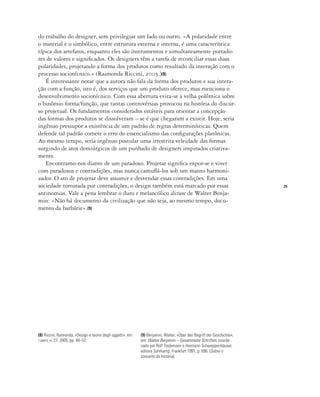 25
do trabalho do designer, sem privilegiar um lado ou outro. «A polaridade entre
o material e o simbólico, entre estrutura externa e interna, é uma característica
típica dos artefatos, enquanto eles são instrumentos e simultaneamente portado-
res de valores e significados. Os designers têm a tarefa de reconciliar essas duas
polaridades, projetando a forma dos produtos como resultado da interação com o
processo sociotécnico.» (Raimonda Riccini, 2005.)(8)
É interessante notar que a autora não fala da forma dos produtos e sua intera-
ção com a função, isto é, dos serviços que um produto oferece, mas menciona o
desenvolvimento sociotécnico. Com essa abertura evita-se a velha polêmica sobre
o binômio forma/função, que tantas controvérsias provocou na história do discur-
so projetual. Os fundamentos considerados estáveis para orientar a concepção
das formas dos produtos se dissolveram – se é que chegaram a existir. Hoje, seria
ingênuo pressupor a existência de um padrão de regras determinísticas. Quem
defende tal padrão comete o erro do essencialismo das configurações platônicas.
Ao mesmo tempo, seria ingênuo postular uma irrestrita veleidade das formas
surgindo de atos demiúrgicos de um punhado de designers inspirados criativa-
mente.
Encontramo-nos diante de um paradoxo. Projetar significa expor-se e viver
com paradoxos e contradições, mas nunca camuflá-los sob um manto harmoni-
zador. O ato de projetar deve assumir e desvendar essas contradições. Em uma
sociedade torturada por contradições, o design também está marcado por essas
antinomias. Vale a pena lembrar o duro e melancólico dictum de Walter Benja-
min: «Não há documento da civilização que não seja, ao mesmo tempo, docu-
mento da barbárie».(9)
(8) Riccini, Raimonda, «Design e teorie degli oggetti», em:
i verri, n. 27, 2005, pp. 48–57.
(9) Benjamin, Walter, «Über den Begriff der Geschichte»,
em: Walter Benjamin – Gesammelte Schriften, coorde-
nado por Rolf Tiedemann e Hermann Schweppenhäuser,
editora Suhrkamp, Frankfurt 1991, p. 696. [Sobre o
conceito da história].
 