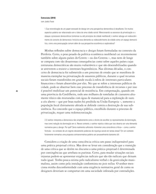 26
Entrevista (2010)
com Jesko Fezer
1.Sua reivindicação de um papel renovado do design em uma perspectiva democrática é desafiante. Em muitos
aspectos poderia ser relacionada com a ideia de uma cidade social. Mencionando os excessos da privatização e o
ataque a processos democráticos (sintomas ou até princípios da cidade neoliberal), o senhor advoga um redescobri-
mento do conceito de democracia. Incluiria essa demanda ou redescobrimento da cidade como um espaço democrá-
tico, como uma preocupação comum além de sua perspectiva econômica e exploradora?
Minhas reflexões sobre democracia e design foram formuladas no contexto da
Periferia. Certo, o peso pesado da política econômica neoliberal cai recentemente
também sobre alguns países do Centro – ou dos Centros –, mas nem de longe
se compara com tão desastrosas consequências como sobre aqueles países cujas
estruturas democráticas são muito vulneráveis e que são desestabilizados quando
se atreverem a resistir a interesses hegemônicos. Nas últimas décadas, o con-
ceito de democracia foi submetido a um processo de erosão que se manifesta de
maneira exemplar na privatização de assuntos públicos, durante a qual recursos
sociais foram transferidos em grande escala à esfera de interesses particulares
financeiros e foram absorvidos por eles. No que se refere a interesses públicos da
cidade, pode-se observar bem esse processo de transferência de recursos e por isso
é possível mobilizar um potencial de resistência. Em compensação, quando em
uma província da Cordilheira, todo ano milhares de toneladas de cianureto alta-
mente tóxico são misturadas com água de manancial para a exploração de ouro
a céu aberto – que por boas razões foi proibida na União Europeia –, somente a
população local diretamente afetada se defende contra a destruição de sua sub-
sistência. Eu concordo que o espaço público, encolhido durante o processo de
privatização, requer uma redemocratização.
2.O senhor interpreta a democracia não simplesmente como o direito de escolher os representantes da dominação,
mas como redução da dominação em si. Nesse contexto, o senhor rejeita a ideia que isso deveria ser uma demanda
normativa para o design. Por quê? Seria realmente suficiente «fomentar uma consciência crítica» – como o senhor
formula – no contexto de um regime obviamente poderoso de injustiça social em tantas áreas? Em um contexto
fortemente normativo uma proposta contranormativa poderia ser provavelmente bastante útil.
Considero a criação de uma consciência crítica um passo indispensável para
uma prática projetual crítica. Mas deve-se levar em consideração que a transição
de uma crítica que se detém no discurso a uma prática projetual é determinada
por contingências que arrebata os puristas. Certo, para mudar situações sociais
injustas podem-se apresentar exigências radicais que são tão radicais que deixam
tudo igual. Tenho pouca estima pelo radicalismo verbal e da gesticulação maxi-
malista, assim como pela instalação conformista no juste milieu. O senhor men-
ciona minha desconformidade com uma exigência normativa geral de como os
designers deveriam se comportar em uma sociedade infestada por contradições.
 
