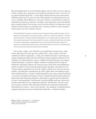 27
Esta formulação pode ser mal-entendida. Quero advertir sobre um risco: quem se
atribui o direito de se apresentar com exigências normativas corre o risco de cair
no papel do Grão-Inquisidor – e dessa figura definitivamente não necessitamos.
Normatividade deve ser, antes de tudo, desenvolvida na confrontação entre con-
ceito e realidade. Ernst Bloch usa o conceito ‹latência›, do possível, do ainda en-
capsulado que deveria ser aberto e estendido e que pode servir como antecedente
para a normatividade. Por isso faço uso do conceito enfático de democracia como
redução de heteronomia em qualquer área: economia, política, ensino, pesquisa,
meios, prática da vida cotidiana, cultura…
3.Acho especialmente interessante seu argumento de que a democracia deveria possibilitar às pessoas «abrir um
espaço para um projeto próprio». Usando o termo ‹espaço›, o senhor toca – talvez inconscientemente – a dimensão
urbana e dos espaços. Tais espaços autodeterminados poderiam ser os fundamentos para uma cidade mais social.
Como capacitar as pessoas para criarem esses espaços? Por outro lado, sua definição de democracia está vinculada
a um projeto. Essa perspectiva da ‹projetualidade› constitui o centro das disciplinas de design. Implica isso no
design ter uma responsabilidade especial e possuir o potencial para fortalecer a democracia, uma cidade democrá-
tica? Ou mais ainda, que a democracia é algo que deve ser projetado?
Uso o termo ‹espaço› sem limitá-lo a seu significado em arquitetura e urba-
nismo. Mas estou de acordo que uma cidade social – aqui o termo ‹convivial›
cunhado por Illich é apropriado –, então, uma cidade convivial se caracteriza por
espaços autodeterminados onde são mediados interesses legítimos diferentes e até
contrários. O senhor pergunta o que os cidadãos deveriam fazer para criar espaços
autodeterminados. A reposta é simples: mediante empenho político, longe do
isolamento individual, afastar-se da crença de que se pode obter individualmente,
através da instância do mercado tão euforicamente festejado, uma forma de con-
vivência urbana, suportável e até livre de violência. Deveria ser claro que isso não
significa ‹gentrificação› (gentrification) da cidade. Além disso: desconfiança contra
uma managed democracy, e contra o marketing político que ocupa o lugar da política
e com isso a decompõe. Está longe de mim a tentação de superestimar o potencial
democrático das disciplinas projetuais, sobretudo no contexto que foi denomina-
do com o termo paradoxal ‹totalitarismo invertido›.(1) Mas opino que democracia
contém essencialmente um componente projetual. Infelizmente, não vale a mes-
ma coisa para o inverso. Não cada projeto alberga um componente democrático.
Instrumentos de tortura – assim como torturas – são inumanos e antidemocráticos
enquanto apontam para uma incondicional submissão – o oposto do design.
(1) Wolin, Sheldon S., Democracia S. A. – La democracia
dirigida y el fantasma del totalitarismo dirigido, Katz
Editores, Buenos Aires 2008.
 