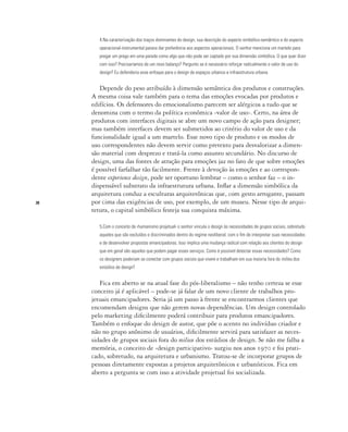 28
4.Na caracterização dos traços dominantes do design, sua descrição do aspecto simbólico-semântico e do aspecto
operacional-instrumental parece dar preferência aos aspectos operacionais. O senhor menciona um martelo para
pregar um prego em uma parede como algo que não pode ser captado por sua dimensão simbólica. O que quer dizer
com isso? Precisaríamos de um novo balanço? Pergunto se é necessário reforçar radicalmente o valor de uso do
design? Eu defenderia esse enfoque para o design de espaços urbanos e infraestrutura urbana.
Depende do peso atribuído à dimensão semântica dos produtos e construções.
A mesma coisa vale também para o tema das emoções evocadas por produtos e
edifícios. Os defensores do emocionalismo parecem ser alérgicos a tudo que se
denomina com o termo da política econômica ‹valor de uso›. Certo, na área de
produtos com interfaces digitais se abre um novo campo de ação para designer;
mas também interfaces devem ser submetidos ao critério do valor de uso e da
funcionalidade igual a um martelo. Esse novo tipo de produto e os modos de
uso correspondentes não devem servir como pretexto para desvalorizar a dimen-
são material com desprezo e tratá-la como assunto secundário. No discurso de
design, uma das fontes de atração para emoções jaz no fato de que sobre emoções
é possível farfalhar tão facilmente. Frente à devoção às emoções e ao correspon-
dente experience design, pode ser oportuno lembrar – como o senhor faz – o in-
dispensável substrato da infraestrutura urbana. Inflar a dimensão simbólica da
arquitetura conduz a esculturas arquitetônicas que, com gesto arrogante, passam
por cima das exigências de uso, por exemplo, de um museu. Nesse tipo de arqui-
tetura, o capital simbólico festeja sua conquista máxima.
5.Com o conceito de ‹humanismo projetual› o senhor vincula o design às necessidades de grupos sociais, sobretudo
aqueles que são excluídos e discriminados dentro do regime neoliberal, com o fim de interpretar suas necessidades
e de desenvolver propostas emancipadoras. Isso implica uma mudança radical com relação aos clientes do design
que em geral são aqueles que podem pagar esses serviços. Como é possível detectar essas necessidades? Como
os designers poderiam se conectar com grupos sociais que vivem e trabalham em sua maioria fora do milieu dos
estúdios de design?
Fica em aberto se na atual fase do pós-liberalismo – não tenho certeza se esse
conceito já é aplicável – pode-se já falar de um novo cliente de trabalhos pro-
jetuais emancipadores. Seria já um passo à frente se encontrarmos clientes que
encomendam designs que não gerem novas dependências. Um design controlado
pelo marketing dificilmente poderá contribuir para produtos emancipadores.
Também o enfoque do design de autor, que põe o acento no indivíduo criador e
não no grupo anônimo de usuários, dificilmente servirá para satisfazer as neces-
sidades de grupos sociais fora do milieu dos estúdios de design. Se não me falha a
memória, o conceito de ‹design participativo› surgiu nos anos 1970 e foi prati-
cado, sobretudo, na arquitetura e urbanismo. Tratou-se de incorporar grupos de
pessoas diretamente expostas a projetos arquitetônicos e urbanísticos. Fica em
aberto a pergunta se com isso a atividade projetual foi socializada.
 