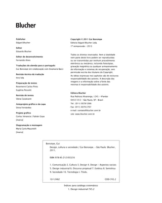 Publisher
Edgard Blucher
Editor
Eduardo Blucher
Editor de desenvolvimento
Fernando Alves
Traduções do alemão para o português
Gui Bonsiepe em colaboração com Anamaría Bacci
Revisão técnica da tradução
Itiro Iida
Preparação de textos
Rosemeire Carlos Pinto
Eugênia Pessotti
Revisão de textos
Vânia Cavalcanti
Anteprojeto gráfico e da capa
Silvia Fernández
Projeto gráfico
Carlos Venancio | Fabián Goya
[marca]
Diagramação e montagem
María Carla Mazzitelli
[marca]
Copyright © 2011 Gui Bonsiepe
Editora Edgard Blucher Ltda.
1ª reimpressão – 2013
Todos os direitos reservados. Nem a totalidade
nem parte deste livro podem ser reproduzidas
ou ser transmitidas por nenhum procedimento
eletrônico ou mecânico, incluindo fotocópias,
gravação magnética ou qualquer armazenamento
de informação e sistemas de recuperação, sem
permissão escrita dos titulares do Copyright.
As idéias expressas nos capítulos são de exclusiva
responsabilidade dos autores. A descrição das
imagens e a informação sobre a fonte das
mesmas é responsabilidade dos autores.
Editora Blucher
Rua Pedroso Alvarenga, 1245 – 4ºandar
04531-012 – São Paulo, SP – Brasil
Tel.: (011) 3078-5366
Fax: (011) 3079-2707
e-mail: contato@blucher.com.br
site: www.blucher.com.br
Bonsiepe, Gui
Design, cultura e sociedade / Gui Bonsiepe. – São Paulo: Blucher,
2011.
ISBN 978-85-212-0532-6
1. Comunicação 2. Cultura 3. Design 4. Design – Aspectos sociais
5. Design industrial 6. Discurso projetual 7. Estética 8. Semiótica
9. Sociedade 10. Tecnologia I. Título.
10-12482 CDD-745.2
Índices para catálogo sistemático:
1. Design industrial 745.2
p.iv_Bonsiepe.indd iv
p.iv_Bonsiepe.indd iv 18/01/2013 20:05:58
18/01/2013 20:05:58
 
