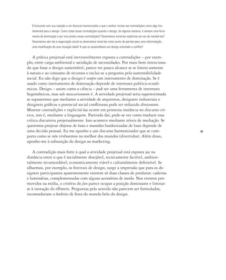 29
6.Concordo com sua rejeição a um discurso harmonizador e que o senhor insista nas contradições como algo fun-
damental para o design. Como tratar essas contradições quando o design, de alguma maneira, é sempre uma ferra-
menta de dominação e por isso produz essas contradições? Deveríamos torná-las explícitas em vez de resolvê-las?
Deveríamos abri-las à negociação social ou deveríamos tomá-las como ponto de partida para uma reformulação,
uma modificação de uma situação dada? A que se assemelharia um design orientado a conflito?
A prática projetual está inevitavelmente exposta a contradições – por exem-
plo, entre carga ambiental e satisfação de necessidades. Por mais bem intenciona-
do que fosse o design sustentável, parece ter pouco alcance se se limita somente
à natura e ao consumo de recursos e exclui-se a pergunta pela sustentabilidade
social. Eu não digo que o design é sempre um instrumento de dominação. Se é
usado como instrumento de dominação depende de interesses político-econô-
micos. Design – assim como a ciência – pode ser uma ferramenta de interesses
hegemônicos, mas não necessariamente é. A atividade projetual seria superestimada
se supusermos que mediante a atividade de arquitetos, designers industriais e
designers gráficos o potencial social conflituoso pode ser reduzido diretamente.
Mostrar contradições e explicitá-las ocorre em primeira instância no discurso crí-
tico, isto é, mediante a linguagem. Partindo daí, pode-se ver como traduzir essa
crítica discursiva projetualmente. Isso acontece mediante níveis de mediação. Se
queremos projetar objetos de luxo e mansões bunkerizadas de luxo depende de
uma decisão pessoal. Eu me oponho a um discurso harmonizador que se com-
porta como se nós vivêssemos no melhor dos mundos (divertidos). Além disso,
oponho-me à subsunção do design ao marketing.
A contradição mais forte à qual a atividade projetual está exposta jaz na
distância entre o que é socialmente desejável, tecnicamente factível, ambien-
talmente recomendável, economicamente viável e culturalmente defensível. Se
olharmos, por exemplo, os festivais de design, surge a impressão que para os de-
signers participantes aparentemente existem só duas classes de produtos: cadeiras
e luminárias, complementadas com alguns acessórios de moda. Nos eventos pro-
movidos na mídia, o critério do fun parece ocupar a posição dominante e limitar-
se à inovação do efêmero. Perguntas pelo sentido não parecem ser formuladas;
incomodariam o âmbito de festa do mundo belo do design.
 