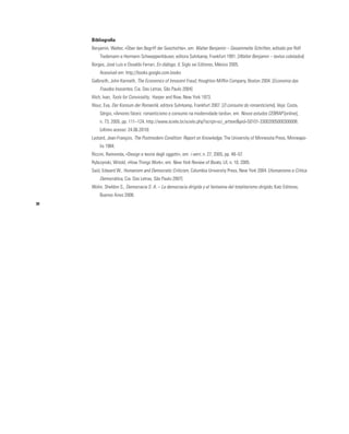 30
Bibliografia
Benjamin, Walter, «Über den Begriff der Geschichte», em: Walter Benjamin – Gesammelte Schriften, editado por Rolf
Tiedemann e Hermann Schweppenhäuser, editora Suhrkamp, Frankfurt 1991. [Walter Benjamin – textos coletados]
Borges, José Luis e Osvaldo Ferrari, En diálogo, II, Siglo xxi Editores, México 2005.
Acessível em: http;//books.google.com.books
Galbraith, John Kenneth, The Economics of Innocent Fraud, Houghton Mifflin Company, Boston 2004. [Economia das
Fraudes Inocentes, Cia. Das Letras, São Paulo 2004]
Illich, Ivan, Tools for Conviviality, Harper and Row, New York 1973.
Illouz, Eva, Der Konsum der Romantik, editora Suhrkamp, Frankfurt 2007. [O consumo do romanticismo]. Veja: Costa,
Sérgio, «Amores fáceis: romanticismo e consumo na modernidade tardia», em: Novos estudos CEBRAP [online],
n. 73, 2005, pp. 111–124. http://www.scielo.br/scielo.php?script=sci_arttext&pid=S0101-33002005000300008.
(último acesso: 24.06.2010)
Lyotard, Jean-François, The Postmodern Condition: Report on Knowledge, The University of Minnesota Press, Minneapo-
lis 1984.
Riccini, Raimonda, «Design e teorie degli oggetti», em: i verri, n. 27, 2005, pp. 48–57.
Rybczynski, Witold, «How Things Work», em: New York Review of Books, LII, n. 10, 2005.
Said, Edward W., Humanism and Democratic Criticism, Columbia University Press, New York 2004. [Humanismo e Crítica
Democrática, Cia. Das Letras, São Paulo 2007]
Wolin, Sheldon S., Democracia S. A. – La democracia dirigida y el fantasma del totalitarismo dirigido, Katz Editores,
Buenos Aires 2008.
 