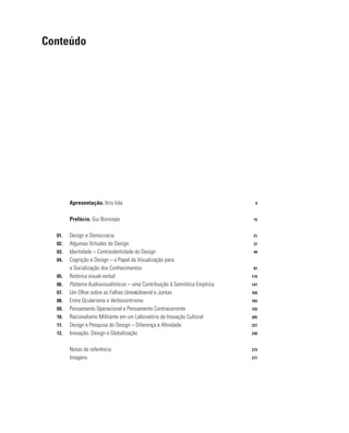 Apresentação. Itiro Iida 9
		 Prefácio. Gui Bonsiepe 15
01. Design e Democracia 21
02. Algumas Virtudes do Design 37
03. Identidade – Contraidentidade do Design 49
04. Cognição e Design – o Papel da Visualização para 		
		 a Socialização dos Conhecimentos 87
05. Retórica visual-verbal 119
06. Patterns Audiovisualísticos – uma Contribuição à Semiótica Empírica 147
07. Um Olhar sobre as Falhas (breakdowns) e Juntas 169
08. Entre Ocularismo e Verbocentrismo 183
09. Pensamento Operacional e Pensamento Contracorrente 193
10. Racionalismo Militante em um Laboratório de Inovação Cultural 205
11. Design e Pesquisa do Design – Diferença e Afinidade 227
12. Inovação, Design e Globalização 249
		 Notas de referência 273
		 Imagens 277
Conteúdo
 