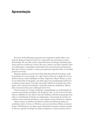 7
Este livro de Gui Bonsiepe apresenta uma inquietante análise sobre a evo-
lução do design ao longo do século xx, registrando seus principais sucessos e
descaminhos. De um lado, relata o desenvolvimento do design, delineado pelas
várias políticas econômicas e sociais. De outro, mostra a vacilante trajetória dian-
te do despreparo, acomodação e oportunismo dos seus principais protagonistas.
Mas não se limita a analisar e criticar, pois apresenta sugestões sobre os caminhos
possíveis no futuro.
Bonsiepe graduou-se na Escola de Ulm (hfg-Hochschule für Gestaltung), onde
foi professor até a sua extinção, em 1968. A partir disso, fez a opção de viver na
América Latina, tendo trabalhado no Chile, Argentina e Brasil. Nesses 40 anos
foi um observador privilegiado, com olhar arguto das transformações políticas e
econômicas desses países. Contudo, não perdeu referência do design dos outros
países, onde continuou lecionando e realizando inúmeras conferências. Muitas
delas serviram de base para a elaboração deste livro.
O autor manteve-se sempre atualizado, acompanhando as transformações de-
correntes da evolução tecnológica. Na década de 1980, no início da era da infor-
mática, trabalhou em um software house da Califórnia, abrindo novas perspectivas
sobre as contribuições do design na configuração e estruturação da interface de
artefatos, tanto materiais (produtos), como aqueles visuais-semióticos e digitais.
Assim, tornou-se referência mundial na análise das diferenças políticas e
econômicas entre o Centro e a Periferia, com seus inevitáveis reflexos na área de
design. Transformou-se em figura quase obrigatória nos países europeus quando
se discute a questão do design nos países emergentes e o hiato existente entre o
Apresentação
 