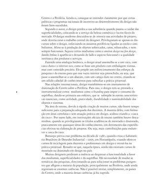 8
Centro e a Periferia. Lendo-o, consegue-se entender claramente por que certas
políticas e programas nacionais de incentivo ao desenvolvimento do design não
foram bem-sucedidos.
Segundo o autor, o design perdeu a sua substância quando passou a cuidar das
superficialidades, colocando-se a serviço da beleza cosmética e lucros fáceis do
mercado. O design moderno descuidou-se de investir nas atividades de projeto,
onde deveria estar o trabalho central do designer. Privilegiaram-se apenas os dis-
cursos sobre o design, enfatizando os assuntos periféricos ligados ao estilo e sim-
bolismos. Aliou-se à produção de objetos sofisticados, caros, rebuscados, e nem
sempre funcionais. Seguiu certos modismos como o emotion design ou fun design,
dando ênfase à aparência e deixando de lado o aspecto funcional e a qualidade
intrínseca dos produtos e serviços.
Fazendo uma analogia botânica, o design atual assemelha-se a um coco, com
casca dura e o interior oco, como se fosse um produto com embalagem vistosa,
mas com conteúdo precário. Ele propõe um redirecionamento dos esforços da
pesquisa e do ensino para que esse vazio interior seja preenchido, ou seja, que
passe a assemelhar-se a um abacate, com um caroço duro no centro, criando-se
um sólido cabedal de conhecimentos para subsidiar a prática projetual.
Nas relações internacionais, design transformou-se em instrumento de
dominação do Centro sobre a Periferia. Para isso, o design tem-se prestado a
instrumentalizar certos modismos como o branding para impor o consumo do
supérfluo, dando-se primazia aos enfeites, que se sobrepõe às outras característi-
cas essenciais, como utilidade, praticidade, durabilidade e sustentabilidade dos
objetos e sistemas.
Na área de ensino, devido à rápida criação de muitos cursos, não houve tempo
suficiente para a preparação adequada dos docentes. A maioria deles, com forma-
ção em áreas correlatas e sem atuação prática em design, acabou criando a «casca
do coco». Por outro lado, em instituições oficiais de ensino também houve desca-
minhos, quando se privilegiaram os títulos acadêmicos de mestrado e doutorado,
praticamente em quaisquer áreas do conhecimento, em detrimento das experiên-
cias efetivas na elaboração de projetos. Ou seja, mais contribuições para endure-
cer a casca do coco.
Bonsiepe previu esse problema na década de 1980, quando criou o Laborató-
rio Brasileiro de Desenho Industrial – lbdi, em Florianópolis, visando oferecer
cursos de reciclagem para docentes e profissionais em design e treiná-los na
prática projetual. Ressalte-se que, naquela época, ainda não existiam cursos de
mestrado ou doutorado em design no país.
Muitos designers perderam a essência ao desprezar a funcionalidade a favor
dos modismos, superficialidades e do supérfluo. Há necessidade de mudar as
temáticas das pesquisas, direcionando-as para solucionar os problemas pungen-
tes que afligem a maioria da população, principalmente na Periferia, onde ainda
registram-se enormes carências. Não é possível imitar, simplesmente, os países
do Centro, onde a maioria dessas carências já foi suprida.
 