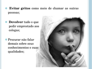 Evitar gritos  como meio de chamar as outras pessoas; Devolver  tudo o que   pedir emprestado aos   colegas; Procurar não falar  demais sobre seus  conhecimentos e suas  qualidades; 