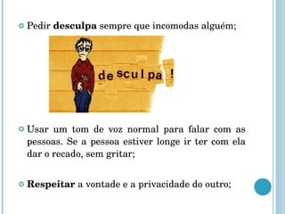 Pedir  desculpa  sempre que incomodas alguém; Usar um tom de voz normal para falar com as pessoas. Se a pessoa estiver longe ir ter com ela dar o recado, sem gritar; Respeitar  a vontade e a privacidade do outro; 
