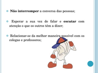 Não interromper  a conversa das pessoas; Esperar a sua vez de falar e  escutar  com atenção o que os outros têm a dizer; Relacionar-se da melhor maneira possível com os colegas e professores; 
