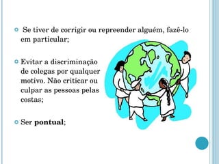 Se tiver de corrigir ou repreender alguém, fazê-lo em particular; Evitar a discriminação  de colegas por qualquer motivo. Não criticar ou  culpar as pessoas pelas  costas; Ser  pontual ; 