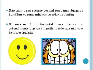 Não usar  o seu sucesso pessoal como uma forma de humilhar os companheiros ou criar antipatia; O  sorriso  é fundamental para facilitar o entendimento e gerar simpatia, desde que não seja irónico e trocista; 