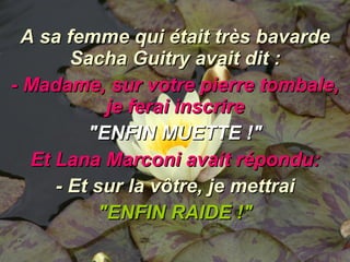 A sa femme qui était très bavarde Sacha Guitry avait dit : - Madame, sur votre pierre tombale, je ferai inscrire "ENFIN MUETTE !" Et Lana Marconi avait répondu: - Et sur la vôtre, je mettrai "ENFIN RAIDE !" 