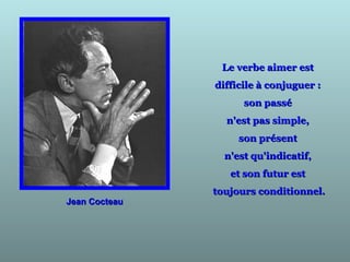 Jean CocteauJean Cocteau
Le verbe aimer estLe verbe aimer est
difficile à conjuguer :difficile à conjuguer :
son passéson passé
n'est pas simple,n'est pas simple,
son présentson présent
n'est qu'indicatif,n'est qu'indicatif,
et son futur estet son futur est
toujours conditionnel.toujours conditionnel.
 