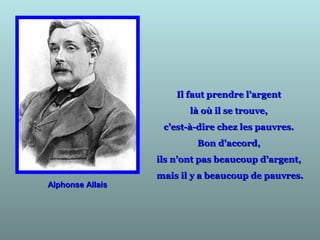Il faut prendre l’argentIl faut prendre l’argent
là où il se trouve,là où il se trouve,
c’est-à-dire chez les pauvres.c’est-à-dire chez les pauvres.
Bon d’accord,Bon d’accord,
ils n’ont pas beaucoup d’argent,ils n’ont pas beaucoup d’argent,
mais il y a beaucoup de pauvres.mais il y a beaucoup de pauvres.
Alphonse AllaisAlphonse Allais
 