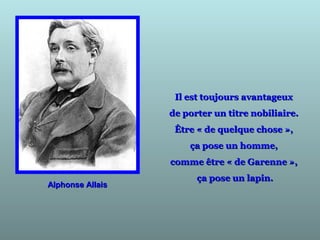 Il est toujours avantageuxIl est toujours avantageux
de porter un titre nobiliaire.de porter un titre nobiliaire.
Être « de quelque chose »,Être « de quelque chose »,
ça pose un homme,ça pose un homme,
comme être « de Garenne »,comme être « de Garenne »,
ça pose un lapin.ça pose un lapin.
Alphonse AllaisAlphonse Allais
 