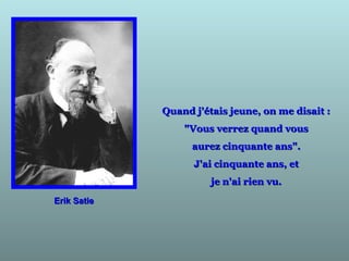 Erik SatieErik Satie
Quand j'étais jeune, on me disait :Quand j'étais jeune, on me disait :
"Vous verrez quand vous"Vous verrez quand vous
aurez cinquante ans".aurez cinquante ans".
J'ai cinquante ans, etJ'ai cinquante ans, et
je n'ai rien vu.je n'ai rien vu.
 