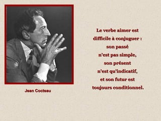 Jean Cocteau Le verbe aimer est  difficile à conjuguer :  son passé  n'est pas simple,  son présent  n'est qu'indicatif,  et son futur est  toujours conditionnel. 