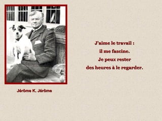 Jérôme K. Jérôme J'aime le travail :  il me fascine.  Je peux rester  des heures à le regarder.   