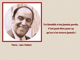 Pierre - Jean Vaillard Un bienfait n'est jamais perdu.  C'est peut-être pour ça  qu'on n'en trouve jamais ! 