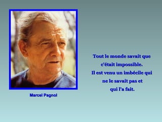 Marcel Pagnol Tout le monde savait que  c'était impossible.  Il est venu un imbécile qui  ne le savait pas et qui l'a fait. 