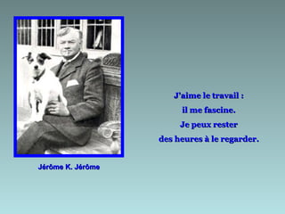 Jérôme K. Jérôme J'aime le travail :  il me fascine.  Je peux rester  des heures à le regarder.  