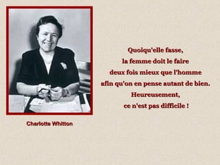 Charlotte WhittonCharlotte Whitton
Quoiqu'elle fasse,Quoiqu'elle fasse,
la femme doit le fairela femme doit le faire
deux fois mieux que l'hommedeux fois mieux que l'homme
afin qu'on en pense autant de bien.afin qu'on en pense autant de bien.
Heureusement,Heureusement,
ce n'est pas difficile !ce n'est pas difficile !
 