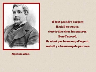 Il faut prendre l’argentIl faut prendre l’argent
là où il se trouve,là où il se trouve,
c’est-à-dire chez les pauvres.c’est-à-dire chez les pauvres.
Bon d’accord,Bon d’accord,
ils n’ont pas beaucoup d’argent,ils n’ont pas beaucoup d’argent,
mais il y a beaucoup de pauvres.mais il y a beaucoup de pauvres.
Alphonse AllaisAlphonse Allais
 