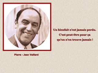 Pierre - Jean VaillardPierre - Jean Vaillard
Un bienfait n'est jamais perdu.Un bienfait n'est jamais perdu.
C'est peut-être pour çaC'est peut-être pour ça
qu'on n'en trouve jamais !qu'on n'en trouve jamais !
 