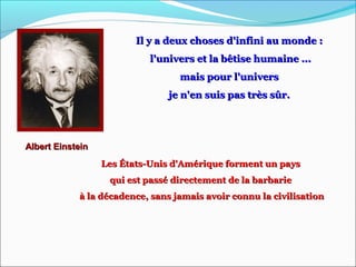 Il y a deux choses d'infini au monde :Il y a deux choses d'infini au monde :
l'univers et la bêtise humaine ...l'univers et la bêtise humaine ...
mais pour l'universmais pour l'univers
je n'en suis pas très sûr.je n'en suis pas très sûr.
Albert EinsteinAlbert Einstein
Les États-Unis d'Amérique forment un paysLes États-Unis d'Amérique forment un pays
qui est passé directement de la barbariequi est passé directement de la barbarie
à la décadence, sans jamais avoir connu la civilisationà la décadence, sans jamais avoir connu la civilisation
 