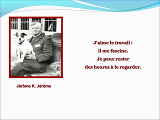 Jérôme K. JérômeJérôme K. Jérôme
J'aime le travail :J'aime le travail :
il me fascine.il me fascine.
Je peux resterJe peux rester
des heures à le regarder.des heures à le regarder.
 