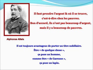 Il faut prendre l’argent là où il se trouve,Il faut prendre l’argent là où il se trouve,
c’est-à-dire chez les pauvres.c’est-à-dire chez les pauvres.
Bon d’accord, ils n’ont pas beaucoup d’argent,Bon d’accord, ils n’ont pas beaucoup d’argent,
mais il y a beaucoup de pauvres.mais il y a beaucoup de pauvres.
Alphonse AllaisAlphonse Allais
Il est toujours avantageux de porter un titre nobiliaire.Il est toujours avantageux de porter un titre nobiliaire.
Être « de quelque chose »,Être « de quelque chose »,
ça pose un homme,ça pose un homme,
comme être « de Garenne »,comme être « de Garenne »,
ça pose un lapin.ça pose un lapin.
 