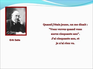 Erik SatieErik Satie
Quand j'étais jeune, on me disait :Quand j'étais jeune, on me disait :
"Vous verrez quand vous"Vous verrez quand vous
aurez cinquante ans".aurez cinquante ans".
J'ai cinquante ans, etJ'ai cinquante ans, et
je n'ai rien vu.je n'ai rien vu.
 