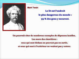 Mark TwainMark Twain
Le lit est l'endroitLe lit est l'endroit
le plus dangereux du monde :le plus dangereux du monde :
99 % des gens y meurent.99 % des gens y meurent.
On pourrait citer de nombreux exemples de dépenses inutiles.On pourrait citer de nombreux exemples de dépenses inutiles.
Les murs des cimetières :Les murs des cimetières :
ceux qui sont dedans ne peuvent pas en sortir,ceux qui sont dedans ne peuvent pas en sortir,
et ceux qui sont à l'extérieur ne veulent pas y entrer.et ceux qui sont à l'extérieur ne veulent pas y entrer.
 
